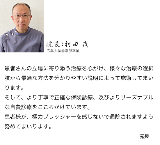 患者さんの立場に寄り添う治療を心がけ、様々な治療の選択肢から最適な方法を分かりやすい説明によって施術してまいります。そして、より丁寧で正確な保険診療、及びよりリーズナブルな自費診療をこころがけています。患者様が、極力プレッシャーを感じないで通院されますよう努めてまいります。院長