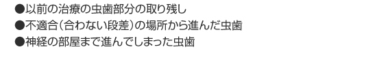 ●以前の治療の虫歯部分の取り残し
      ●不適合（合わない段差）の場所から進んだ虫歯
      ●神経の部屋まで進んでしまった虫歯